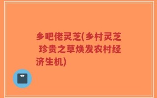乡吧佬灵芝(乡村灵芝 珍贵之草焕发农村经济生机)