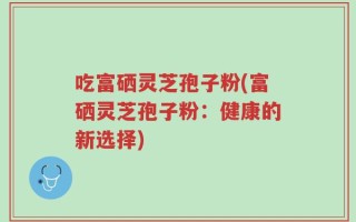 吃富硒灵芝孢子粉(富硒灵芝孢子粉：健康的新选择)