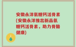 安徽永洋氨糖钙活骨素(安徽永洋推出新品氨糖钙活骨素，助力骨骼健康)