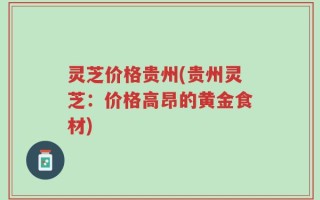 灵芝价格贵州(贵州灵芝：价格高昂的黄金食材)