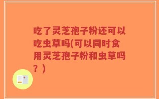 吃了灵芝孢子粉还可以吃虫草吗(可以同时食用灵芝孢子粉和虫草吗？)