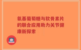 氨基葡萄糖与软骨素片的联合应用助力关节健康新探索