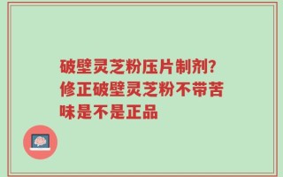 破壁灵芝粉压片制剂？修正破壁灵芝粉不带苦味是不是正品