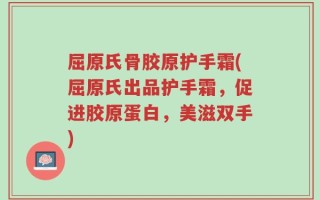 屈原氏骨胶原护手霜(屈原氏出品护手霜，促进胶原蛋白，美滋双手)