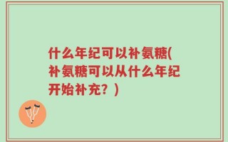 什么年纪可以补氨糖(补氨糖可以从什么年纪开始补充？)
