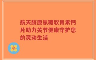 航天胶原氨糖软骨素钙片助力关节健康守护您的灵动生活