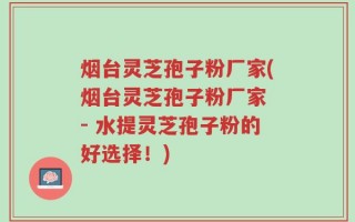 烟台灵芝孢子粉厂家(烟台灵芝孢子粉厂家 - 水提灵芝孢子粉的好选择！)