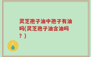 灵芝孢子油中孢子有油吗(灵芝孢子油含油吗？)