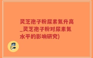 灵芝孢子粉尿素氮升高_灵芝孢子粉对尿素氮水平的影响研究)