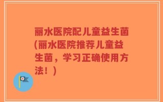丽水医院配儿童益生菌(丽水医院推荐儿童益生菌，学习正确使用方法！)