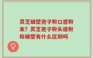 灵芝破壁孢子粉口感粉末？灵芝孢子粉头道粉和破壁有什么区别吗