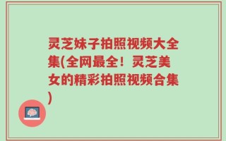 灵芝妹子拍照视频大全集(全网最全！灵芝美女的精彩拍照视频合集)