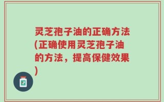 灵芝孢子油的正确方法(正确使用灵芝孢子油的方法，提高保健效果)