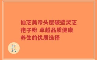 仙芝美帝头层破壁灵芝孢子粉 卓越品质健康养生的优质选择