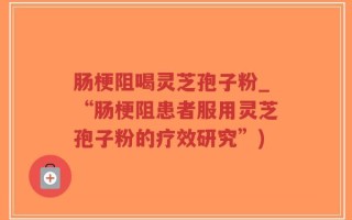 肠梗阻喝灵芝孢子粉_“肠梗阻患者服用灵芝孢子粉的疗效研究”)