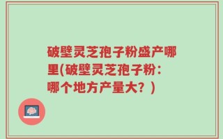 破壁灵芝孢子粉盛产哪里(破壁灵芝孢子粉：哪个地方产量大？)