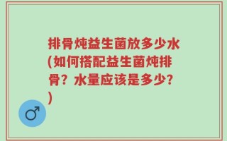 排骨炖益生菌放多少水(如何搭配益生菌炖排骨？水量应该是多少？)