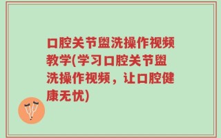 口腔关节盥洗操作视频教学(学习口腔关节盥洗操作视频，让口腔健康无忧)