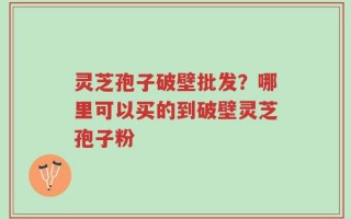 灵芝孢子破壁批发？哪里可以买的到破壁灵芝孢子粉