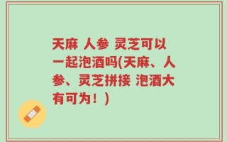 天麻 人参 灵芝可以一起泡酒吗(天麻、人参、灵芝拼接 泡酒大有可为！)