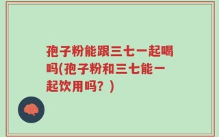 孢子粉能跟三七一起喝吗(孢子粉和三七能一起饮用吗？)