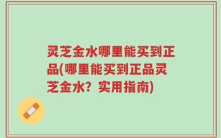 灵芝金水哪里能买到正品(哪里能买到正品灵芝金水？实用指南)