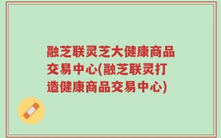 融芝联灵芝大健康商品交易中心(融芝联灵打造健康商品交易中心)
