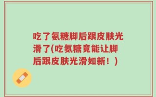 吃了氨糖脚后跟皮肤光滑了(吃氨糖竟能让脚后跟皮肤光滑如新！)
