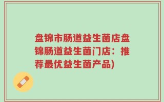 盘锦市肠道益生菌店盘锦肠道益生菌门店：推荐最优益生菌产品)