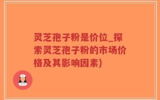 灵芝孢子粉是价位_探索灵芝孢子粉的市场价格及其影响因素)