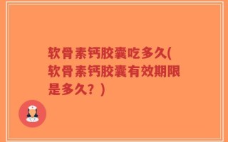 软骨素钙胶囊吃多久(软骨素钙胶囊有效期限是多久？)