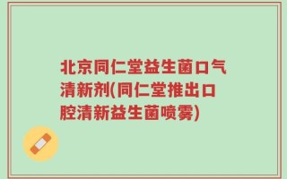 北京同仁堂益生菌口气清新剂(同仁堂推出口腔清新益生菌喷雾)