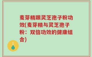 麦芽精跟灵芝孢子粉功效(麦芽精与灵芝孢子粉：双倍功效的健康组合)