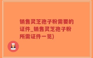 销售灵芝孢子粉需要的证件_销售灵芝孢子粉所需证件一览)