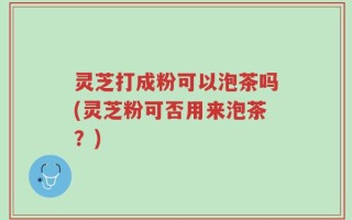 灵芝打成粉可以泡茶吗(灵芝粉可否用来泡茶？)