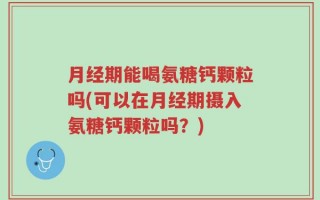 月经期能喝氨糖钙颗粒吗(可以在月经期摄入氨糖钙颗粒吗？)