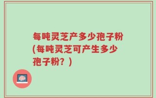 每吨灵芝产多少孢子粉(每吨灵芝可产生多少孢子粉？)