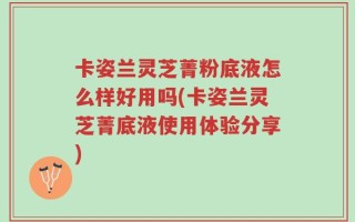 卡姿兰灵芝菁粉底液怎么样好用吗(卡姿兰灵芝菁底液使用体验分享)