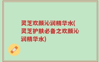 灵芝欢颜沁润精华水(灵芝护肤必备之欢颜沁润精华水)
