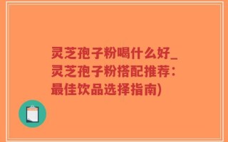 灵芝孢子粉喝什么好_灵芝孢子粉搭配推荐：最佳饮品选择指南)
