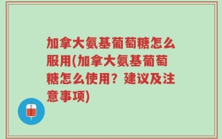 加拿大氨基葡萄糖怎么服用(加拿大氨基葡萄糖怎么使用？建议及注意事项)