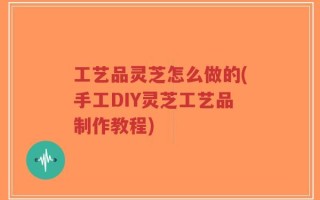 工艺品灵芝怎么做的(手工DIY灵芝工艺品制作教程)