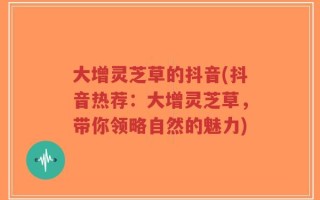 大增灵芝草的抖音(抖音热荐：大增灵芝草，带你领略自然的魅力)