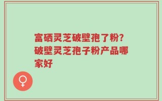富硒灵芝破壁孢了粉？破壁灵芝孢子粉产品哪家好
