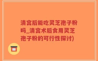 清宫后能吃灵芝孢子粉吗_清宫术后食用灵芝孢子粉的可行性探讨)