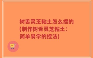 树舌灵芝粘土怎么捏的(制作树舌灵芝粘土：简单易学的捏法)