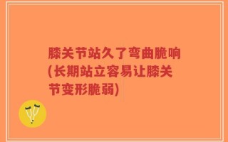 膝关节站久了弯曲脆响(长期站立容易让膝关节变形脆弱)
