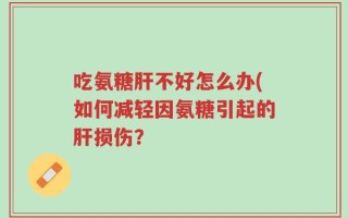 吃氨糖肝不好怎么办(如何减轻因氨糖引起的肝损伤？