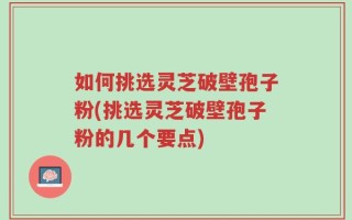 如何挑选灵芝破壁孢子粉(挑选灵芝破壁孢子粉的几个要点)