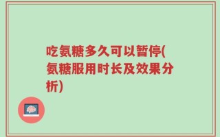 吃氨糖多久可以暂停(氨糖服用时长及效果分析)
